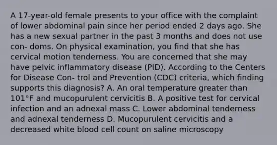 A 17-year-old female presents to your office with the complaint of lower abdominal pain since her period ended 2 days ago. She has a new sexual partner in the past 3 months and does not use con- doms. On physical examination, you find that she has cervical motion tenderness. You are concerned that she may have pelvic inflammatory disease (PID). According to the Centers for Disease Con- trol and Prevention (CDC) criteria, which finding supports this diagnosis? A. An oral temperature greater than 101°F and mucopurulent cervicitis B. A positive test for cervical infection and an adnexal mass C. Lower abdominal tenderness and adnexal tenderness D. Mucopurulent cervicitis and a decreased white blood cell count on saline microscopy