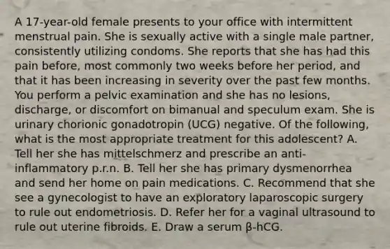 A 17-year-old female presents to your office with intermittent menstrual pain. She is sexually active with a single male partner, consistently utilizing condoms. She reports that she has had this pain before, most commonly two weeks before her period, and that it has been increasing in severity over the past few months. You perform a pelvic examination and she has no lesions, discharge, or discomfort on bimanual and speculum exam. She is urinary chorionic gonadotropin (UCG) negative. Of the following, what is the most appropriate treatment for this adolescent? A. Tell her she has mittelschmerz and prescribe an anti-inflammatory p.r.n. B. Tell her she has primary dysmenorrhea and send her home on pain medications. C. Recommend that she see a gynecologist to have an exploratory laparoscopic surgery to rule out endometriosis. D. Refer her for a vaginal ultrasound to rule out uterine fibroids. E. Draw a serum β-hCG.