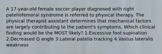 A 17-year-old female soccer player diagnosed with right patellofemoral syndrome is referred to physical therapy. The physical therapist assistant determines that mechanical factors are largely contributing to the patient's symptoms. Which clinical finding would be the MOST likely? 1.Excessive foot supination 2.Decreased Q angle 3.Lateral patella tracking 4.Vastus lateralis weakness