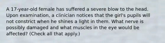 A 17-year-old female has suffered a severe blow to the head. Upon examination, a clinician notices that the girl's pupils will not constrict when he shines a light in them. What nerve is possibly damaged and what muscles in the eye would be affected? (Check all that apply.)