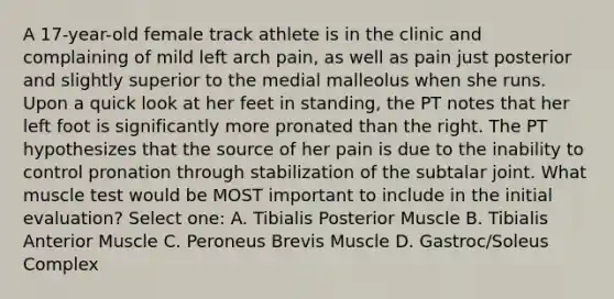 A 17-year-old female track athlete is in the clinic and complaining of mild left arch pain, as well as pain just posterior and slightly superior to the medial malleolus when she runs. Upon a quick look at her feet in standing, the PT notes that her left foot is significantly more pronated than the right. The PT hypothesizes that the source of her pain is due to the inability to control pronation through stabilization of the subtalar joint. What muscle test would be MOST important to include in the initial evaluation? Select one: A. Tibialis Posterior Muscle B. Tibialis Anterior Muscle C. Peroneus Brevis Muscle D. Gastroc/Soleus Complex