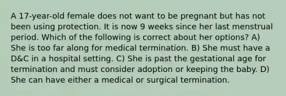 A 17-year-old female does not want to be pregnant but has not been using protection. It is now 9 weeks since her last menstrual period. Which of the following is correct about her options? A) She is too far along for medical termination. B) She must have a D&C in a hospital setting. C) She is past the gestational age for termination and must consider adoption or keeping the baby. D) She can have either a medical or surgical termination.