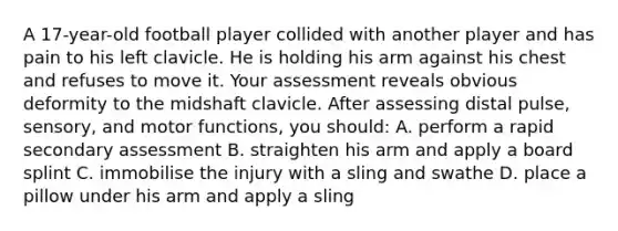 A 17-year-old football player collided with another player and has pain to his left clavicle. He is holding his arm against his chest and refuses to move it. Your assessment reveals obvious deformity to the midshaft clavicle. After assessing distal pulse, sensory, and motor functions, you should: A. perform a rapid secondary assessment B. straighten his arm and apply a board splint C. immobilise the injury with a sling and swathe D. place a pillow under his arm and apply a sling