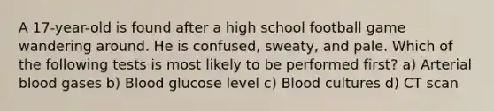 A 17-year-old is found after a high school football game wandering around. He is confused, sweaty, and pale. Which of the following tests is most likely to be performed first? a) Arterial blood gases b) Blood glucose level c) Blood cultures d) CT scan