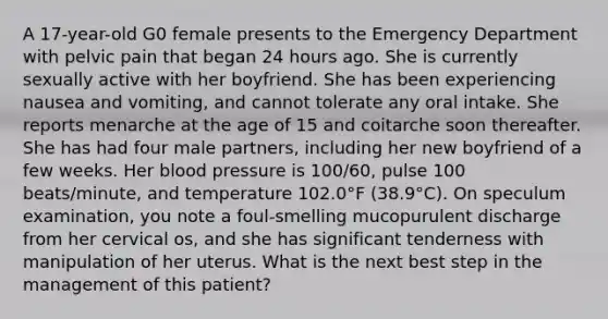 A 17-year-old G0 female presents to the Emergency Department with pelvic pain that began 24 hours ago. She is currently sexually active with her boyfriend. She has been experiencing nausea and vomiting, and cannot tolerate any oral intake. She reports menarche at the age of 15 and coitarche soon thereafter. She has had four male partners, including her new boyfriend of a few weeks. Her blood pressure is 100/60, pulse 100 beats/minute, and temperature 102.0°F (38.9°C). On speculum examination, you note a foul-smelling mucopurulent discharge from her cervical os, and she has significant tenderness with manipulation of her uterus. What is the next best step in the management of this patient?