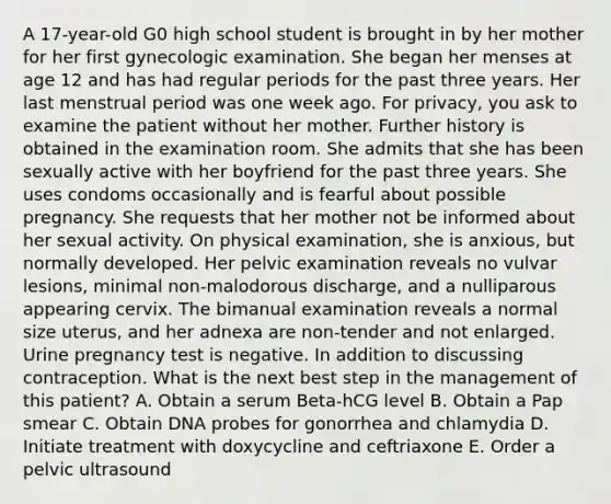 A 17-year-old G0 high school student is brought in by her mother for her first gynecologic examination. She began her menses at age 12 and has had regular periods for the past three years. Her last menstrual period was one week ago. For privacy, you ask to examine the patient without her mother. Further history is obtained in the examination room. She admits that she has been sexually active with her boyfriend for the past three years. She uses condoms occasionally and is fearful about possible pregnancy. She requests that her mother not be informed about her sexual activity. On physical examination, she is anxious, but normally developed. Her pelvic examination reveals no vulvar lesions, minimal non-malodorous discharge, and a nulliparous appearing cervix. The bimanual examination reveals a normal size uterus, and her adnexa are non-tender and not enlarged. Urine pregnancy test is negative. In addition to discussing contraception. What is the next best step in the management of this patient? A. Obtain a serum Beta-hCG level B. Obtain a Pap smear C. Obtain DNA probes for gonorrhea and chlamydia D. Initiate treatment with doxycycline and ceftriaxone E. Order a pelvic ultrasound