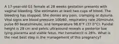 A 17-year-old G1 female at 28 weeks gestation presents with vaginal bleeding. She estimates at least two cups of blood. The bleeding has stopped. She denies any pain, cramping or dysuria. Vital signs are blood pressure 100/60, respiratory rate 20/minute, pulse 80 beats/minute, and temperature 98.6°F (37.0°C). Fundal height is 28 cm and pelvic ultrasound reveals a posterior low lying placenta and viable fetus. Her hematocrit is 28%. What is the next best step in the management of this pregnancy?