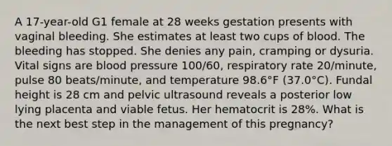 A 17-year-old G1 female at 28 weeks gestation presents with vaginal bleeding. She estimates at least two cups of blood. The bleeding has stopped. She denies any pain, cramping or dysuria. Vital signs are <a href='https://www.questionai.com/knowledge/kD0HacyPBr-blood-pressure' class='anchor-knowledge'>blood pressure</a> 100/60, respiratory rate 20/minute, pulse 80 beats/minute, and temperature 98.6°F (37.0°C). Fundal height is 28 cm and pelvic ultrasound reveals a posterior low lying placenta and viable fetus. Her hematocrit is 28%. What is the next best step in the management of this pregnancy?