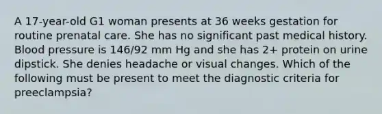 A 17-year-old G1 woman presents at 36 weeks gestation for routine prenatal care. She has no significant past medical history. Blood pressure is 146/92 mm Hg and she has 2+ protein on urine dipstick. She denies headache or visual changes. Which of the following must be present to meet the diagnostic criteria for preeclampsia?