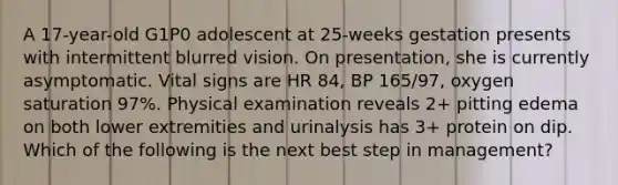 A 17-year-old G1P0 adolescent at 25-weeks gestation presents with intermittent blurred vision. On presentation, she is currently asymptomatic. Vital signs are HR 84, BP 165/97, oxygen saturation 97%. Physical examination reveals 2+ pitting edema on both lower extremities and urinalysis has 3+ protein on dip. Which of the following is the next best step in management?