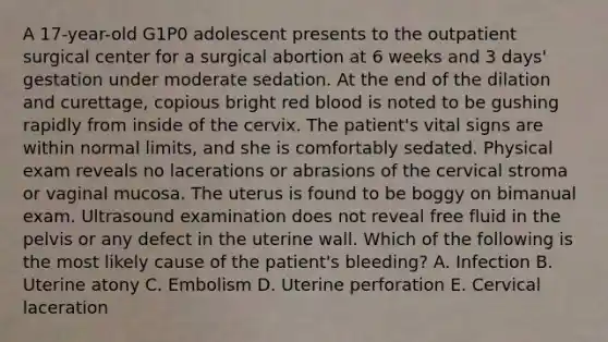 A 17-year-old G1P0 adolescent presents to the outpatient surgical center for a surgical abortion at 6 weeks and 3 days' gestation under moderate sedation. At the end of the dilation and curettage, copious bright red blood is noted to be gushing rapidly from inside of the cervix. The patient's vital signs are within normal limits, and she is comfortably sedated. Physical exam reveals no lacerations or abrasions of the cervical stroma or vaginal mucosa. The uterus is found to be boggy on bimanual exam. Ultrasound examination does not reveal free fluid in the pelvis or any defect in the uterine wall. Which of the following is the most likely cause of the patient's bleeding? A. Infection B. Uterine atony C. Embolism D. Uterine perforation E. Cervical laceration