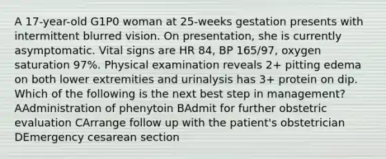 A 17-year-old G1P0 woman at 25-weeks gestation presents with intermittent blurred vision. On presentation, she is currently asymptomatic. Vital signs are HR 84, BP 165/97, oxygen saturation 97%. Physical examination reveals 2+ pitting edema on both lower extremities and urinalysis has 3+ protein on dip. Which of the following is the next best step in management? AAdministration of phenytoin BAdmit for further obstetric evaluation CArrange follow up with the patient's obstetrician DEmergency cesarean section