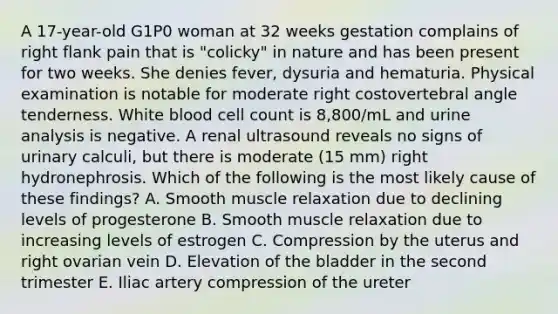 A 17-year-old G1P0 woman at 32 weeks gestation complains of right flank pain that is "colicky" in nature and has been present for two weeks. She denies fever, dysuria and hematuria. Physical examination is notable for moderate right costovertebral angle tenderness. White blood cell count is 8,800/mL and urine analysis is negative. A renal ultrasound reveals no signs of urinary calculi, but there is moderate (15 mm) right hydronephrosis. Which of the following is the most likely cause of these findings? A. Smooth muscle relaxation due to declining levels of progesterone B. Smooth muscle relaxation due to increasing levels of estrogen C. Compression by the uterus and right ovarian vein D. Elevation of the bladder in the second trimester E. Iliac artery compression of the ureter