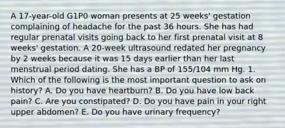 A 17-year-old G1P0 woman presents at 25 weeks' gestation complaining of headache for the past 36 hours. She has had regular prenatal visits going back to her first prenatal visit at 8 weeks' gestation. A 20-week ultrasound redated her pregnancy by 2 weeks because it was 15 days earlier than her last menstrual period dating. She has a BP of 155/104 mm Hg. 1. Which of the following is the most important question to ask on history? A. Do you have heartburn? B. Do you have low back pain? C. Are you constipated? D. Do you have pain in your right upper abdomen? E. Do you have urinary frequency?