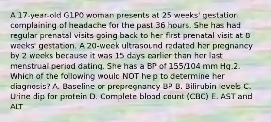 A 17-year-old G1P0 woman presents at 25 weeks' gestation complaining of headache for the past 36 hours. She has had regular prenatal visits going back to her first prenatal visit at 8 weeks' gestation. A 20-week ultrasound redated her pregnancy by 2 weeks because it was 15 days earlier than her last menstrual period dating. She has a BP of 155/104 mm Hg.2. Which of the following would NOT help to determine her diagnosis? A. Baseline or prepregnancy BP B. Bilirubin levels C. Urine dip for protein D. Complete blood count (CBC) E. AST and ALT