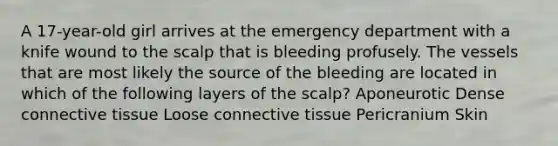 A 17-year-old girl arrives at the emergency department with a knife wound to the scalp that is bleeding profusely. The vessels that are most likely the source of the bleeding are located in which of the following layers of the scalp? Aponeurotic Dense connective tissue Loose connective tissue Pericranium Skin