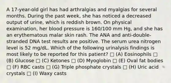 A 17-year-old girl has had arthralgias and myalgias for several months. During the past week, she has noticed a decreased output of urine, which is reddish brown. On physical examination, her <a href='https://www.questionai.com/knowledge/kD0HacyPBr-blood-pressure' class='anchor-knowledge'>blood pressure</a> is 160/100 mm Hg, and she has an erythematous malar skin rash. The ANA and anti-double-stranded DNA test results are positive. The serum urea nitrogen level is 52 mg/dL. Which of the following urinalysis findings is most likely to be reported for this patient? □ (A) Eosinophils □ (B) Glucose □ (C) Ketones □ (D) Myoglobin □ (E) Oval fat bodies □ (F) RBC casts □ (G) Triple phosphate crystals □ (H) Uric acid crystals □ (I) Waxy casts