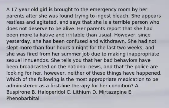 A 17-year-old girl is brought to the emergency room by her parents after she was found trying to ingest bleach. She appears restless and agitated, and says that she is a terrible person who does not deserve to be alive. Her parents report that she had been more talkative and irritable than usual. However, since yesterday, she has been confused and withdrawn. She had not slept more than four hours a night for the last two weeks, and she was fired from her summer job due to making inappropriate sexual innuendos. She tells you that her bad behaviors have been broadcasted on the national news, and that the police are looking for her, however, neither of these things have happened. Which of the following is the most appropriate medication to be administered as a first-line therapy for her condition? A. Buspirone B. Haloperidol C. Lithium D. Mirtazapine E. Phenobarbital