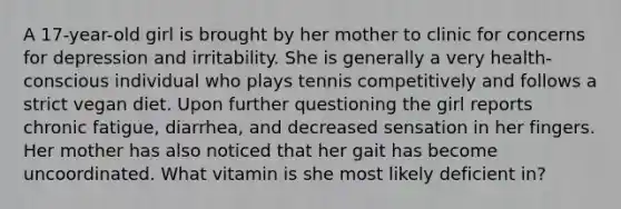 A 17-year-old girl is brought by her mother to clinic for concerns for depression and irritability. She is generally a very health-conscious individual who plays tennis competitively and follows a strict vegan diet. Upon further questioning the girl reports chronic fatigue, diarrhea, and decreased sensation in her fingers. Her mother has also noticed that her gait has become uncoordinated. What vitamin is she most likely deficient in?