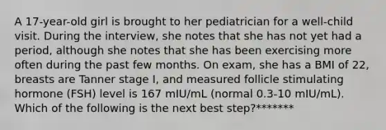 A 17-year-old girl is brought to her pediatrician for a well-child visit. During the interview, she notes that she has not yet had a period, although she notes that she has been exercising more often during the past few months. On exam, she has a BMI of 22, breasts are Tanner stage I, and measured follicle stimulating hormone (FSH) level is 167 mIU/mL (normal 0.3-10 mIU/mL). Which of the following is the next best step?*******