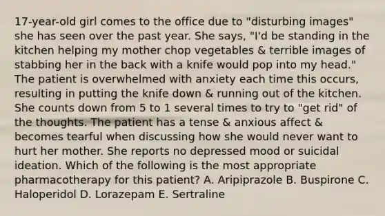 17-year-old girl comes to the office due to "disturbing images" she has seen over the past year. She says, "I'd be standing in the kitchen helping my mother chop vegetables & terrible images of stabbing her in the back with a knife would pop into my head." The patient is overwhelmed with anxiety each time this occurs, resulting in putting the knife down & running out of the kitchen. She counts down from 5 to 1 several times to try to "get rid" of the thoughts. The patient has a tense & anxious affect & becomes tearful when discussing how she would never want to hurt her mother. She reports no depressed mood or suicidal ideation. Which of the following is the most appropriate pharmacotherapy for this patient? A. Aripiprazole B. Buspirone C. Haloperidol D. Lorazepam E. Sertraline