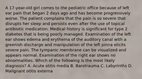 A 17-year-old girl comes to the pediatric office because of left ear pain that began 2 days ago and has become progressively worse. The patient complains that the pain is so severe that disrupts her sleep and persists even after the use of topical antibiotic medication. Medical history is significant for type 2 diabetes that is being poorly managed. Examination of the left ear shows edema and erythema of the auditory canal with a greenish discharge and manipulation of the left pinna elicits severe pain. The tympanic membrane can be visualized and appears normal. Examination of the right ear shows no abnormalities. Which of the following is the most likely diagnosis? A. Acute otitis media B. Barotrauma C. Labyrinths D. Malignant otitis externa