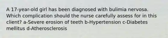 A 17-year-old girl has been diagnosed with bulimia nervosa. Which complication should the nurse carefully assess for in this client? a-Severe erosion of teeth b-Hypertension c-Diabetes mellitus d-Atherosclerosis