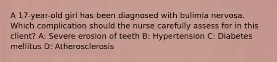 A 17-year-old girl has been diagnosed with bulimia nervosa. Which complication should the nurse carefully assess for in this client? A: Severe erosion of teeth B: Hypertension C: Diabetes mellitus D: Atherosclerosis