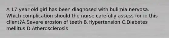 A 17-year-old girl has been diagnosed with bulimia nervosa. Which complication should the nurse carefully assess for in this client?A.Severe erosion of teeth B.Hypertension C.Diabetes mellitus D.Atherosclerosis