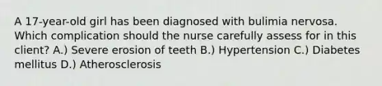 A 17-year-old girl has been diagnosed with bulimia nervosa. Which complication should the nurse carefully assess for in this client? A.) Severe erosion of teeth B.) Hypertension C.) Diabetes mellitus D.) Atherosclerosis