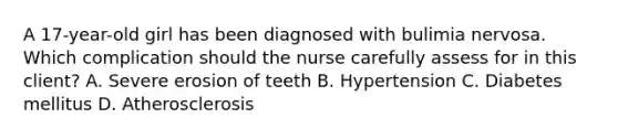 A 17-year-old girl has been diagnosed with bulimia nervosa. Which complication should the nurse carefully assess for in this client? A. Severe erosion of teeth B. Hypertension C. Diabetes mellitus D. Atherosclerosis