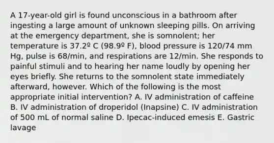 A 17-year-old girl is found unconscious in a bathroom after ingesting a large amount of unknown sleeping pills. On arriving at the emergency department, she is somnolent; her temperature is 37.2º C (98.9º F), blood pressure is 120/74 mm Hg, pulse is 68/min, and respirations are 12/min. She responds to painful stimuli and to hearing her name loudly by opening her eyes briefly. She returns to the somnolent state immediately afterward, however. Which of the following is the most appropriate initial intervention? A. IV administration of caffeine B. IV administration of droperidol (Inapsine) C. IV administration of 500 mL of normal saline D. Ipecac-induced emesis E. Gastric lavage