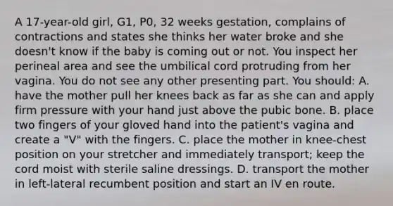 A​ 17-year-old girl,​ G1, P0, 32 weeks​ gestation, complains of contractions and states she thinks her water broke and she​ doesn't know if the baby is coming out or not. You inspect her perineal area and see the umbilical cord protruding from her vagina. You do not see any other presenting part. You​ should: A. have the mother pull her knees back as far as she can and apply firm pressure with your hand just above the pubic bone. B. place two fingers of your gloved hand into the​ patient's vagina and create a​ "V" with the fingers. C. place the mother in​ knee-chest position on your stretcher and immediately​ transport; keep the cord moist with sterile saline dressings. D. transport the mother in​ left-lateral recumbent position and start an IV en route.