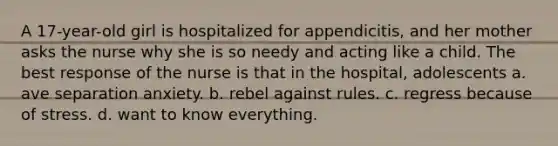 A 17-year-old girl is hospitalized for appendicitis, and her mother asks the nurse why she is so needy and acting like a child. The best response of the nurse is that in the hospital, adolescents a. ave separation anxiety. b. rebel against rules. c. regress because of stress. d. want to know everything.