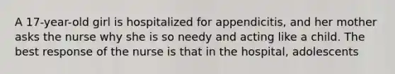 A 17-year-old girl is hospitalized for appendicitis, and her mother asks the nurse why she is so needy and acting like a child. The best response of the nurse is that in the hospital, adolescents