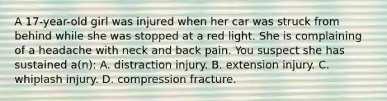 A​ 17-year-old girl was injured when her car was struck from behind while she was stopped at a red light. She is complaining of a headache with neck and back pain. You suspect she has sustained​ a(n): A. distraction injury. B. extension injury. C. whiplash injury. D. compression fracture.