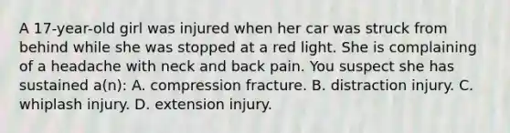 A​ 17-year-old girl was injured when her car was struck from behind while she was stopped at a red light. She is complaining of a headache with neck and back pain. You suspect she has sustained​ a(n): A. compression fracture. B. distraction injury. C. whiplash injury. D. extension injury.