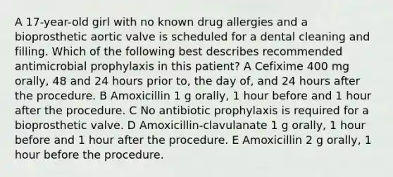 A 17-year-old girl with no known drug allergies and a bioprosthetic aortic valve is scheduled for a dental cleaning and filling. Which of the following best describes recommended antimicrobial prophylaxis in this patient? A Cefixime 400 mg orally, 48 and 24 hours prior to, the day of, and 24 hours after the procedure. B Amoxicillin 1 g orally, 1 hour before and 1 hour after the procedure. C No antibiotic prophylaxis is required for a bioprosthetic valve. D Amoxicillin-clavulanate 1 g orally, 1 hour before and 1 hour after the procedure. E Amoxicillin 2 g orally, 1 hour before the procedure.