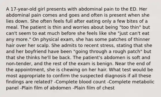 A 17-year-old girl presents with abdominal pain to the ED. Her abdominal pain comes and goes and often is present when she lies down. She often feels full after eating only a few bites of a meal. The patient is thin and worries about being "too thin" but can't seem to eat much before she feels like she "just can't eat any more." On physical exam, she has some patches of thinner hair over her scalp. She admits to recent stress, stating that she and her boyfriend have been "going through a rough patch" but that she thinks he'll be back. The patient's abdomen is soft and non-tender, and the rest of the exam is benign. Near the end of the appointment, she is chewing on her hair. What test would be most appropriate to confirm the suspected diagnosis if all these findings are related? -Complete blood count -Complete metabolic panel -Plain film of abdomen -Plain film of chest