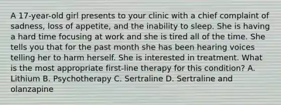 A 17-year-old girl presents to your clinic with a chief complaint of sadness, loss of appetite, and the inability to sleep. She is having a hard time focusing at work and she is tired all of the time. She tells you that for the past month she has been hearing voices telling her to harm herself. She is interested in treatment. What is the most appropriate first-line therapy for this condition? A. Lithium B. Psychotherapy C. Sertraline D. Sertraline and olanzapine