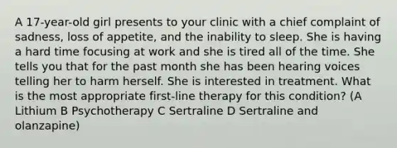 A 17-year-old girl presents to your clinic with a chief complaint of sadness, loss of appetite, and the inability to sleep. She is having a hard time focusing at work and she is tired all of the time. She tells you that for the past month she has been hearing voices telling her to harm herself. She is interested in treatment. What is the most appropriate first-line therapy for this condition? (A Lithium B Psychotherapy C Sertraline D Sertraline and olanzapine)