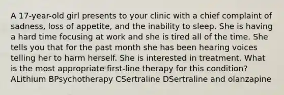 A 17-year-old girl presents to your clinic with a chief complaint of sadness, loss of appetite, and the inability to sleep. She is having a hard time focusing at work and she is tired all of the time. She tells you that for the past month she has been hearing voices telling her to harm herself. She is interested in treatment. What is the most appropriate first-line therapy for this condition? ALithium BPsychotherapy CSertraline DSertraline and olanzapine