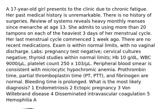 A 17-year-old girl presents to the clinic due to chronic fatigue. Her past medical history is unremarkable. There is no history of surgeries. Review of systems reveals heavy monthly menses since menarche at age 13. She admits to using more than 20 tampons on each of the heaviest 3 days of her menstrual cycle. Her last menstrual cycle commenced 1 week ago. There are no recent medications. Exam is within normal limits, with no vaginal discharge. Labs: pregnancy test negative; cervical cultures negative; thyroid studies within normal limits; Hb 10 g/dL, WBC 9000/μL, platelet count 250 x 103/μL. Peripheral blood smear is consistent with microcytic hypochromic anemia. Prothrombin time, partial thromboplastin time (PT, PTT), and fibrinogen are normal. Bleeding time is prolonged. What is the most likely diagnosis? 1 Endometriosis 2 Ectopic pregnancy 3 Von Willebrand disease 4 Disseminated intravascular coagulation 5 Hemophilia A