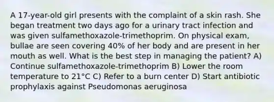 A 17-year-old girl presents with the complaint of a skin rash. She began treatment two days ago for a urinary tract infection and was given sulfamethoxazole-trimethoprim. On physical exam, bullae are seen covering 40% of her body and are present in her mouth as well. What is the best step in managing the patient? A) Continue sulfamethoxazole-trimethoprim B) Lower the room temperature to 21°C C) Refer to a burn center D) Start antibiotic prophylaxis against Pseudomonas aeruginosa