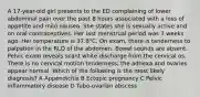 A 17-year-old girl presents to the ED complaining of lower abdominal pain over the past 8 hours associated with a loss of appetite and mild nausea. She states she is sexually active and on oral contraceptives. Her last menstrual period was 3 weeks ago. Her temperature is 37.8°C. On exam, there is tenderness to palpation in the RLQ of the abdomen. Bowel sounds are absent. Pelvic exam reveals scant white discharge from the cervical os. There is no cervical motion tenderness; the adnexa and ovaries appear normal. Which of the following is the most likely diagnosis? A Appendicitis B Ectopic pregnancy C Pelvic inflammatory disease D Tubo-ovarian abscess