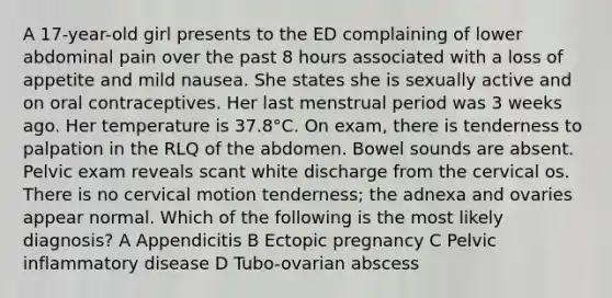 A 17-year-old girl presents to the ED complaining of lower abdominal pain over the past 8 hours associated with a loss of appetite and mild nausea. She states she is sexually active and on oral contraceptives. Her last menstrual period was 3 weeks ago. Her temperature is 37.8°C. On exam, there is tenderness to palpation in the RLQ of the abdomen. Bowel sounds are absent. Pelvic exam reveals scant white discharge from the cervical os. There is no cervical motion tenderness; the adnexa and ovaries appear normal. Which of the following is the most likely diagnosis? A Appendicitis B Ectopic pregnancy C Pelvic inflammatory disease D Tubo-ovarian abscess