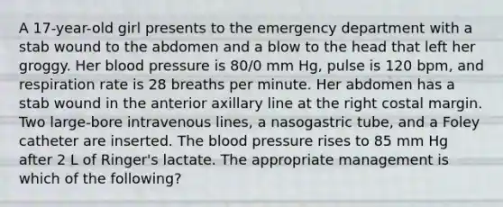 A 17-year-old girl presents to the emergency department with a stab wound to the abdomen and a blow to the head that left her groggy. Her blood pressure is 80/0 mm Hg, pulse is 120 bpm, and respiration rate is 28 breaths per minute. Her abdomen has a stab wound in the anterior axillary line at the right costal margin. Two large-bore intravenous lines, a nasogastric tube, and a Foley catheter are inserted. The blood pressure rises to 85 mm Hg after 2 L of Ringer's lactate. The appropriate management is which of the following?