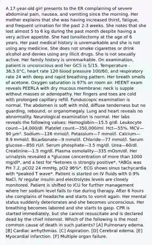 A 17-year-old girl presents to the ER complaining of severe abdominal pain, nausea, and vomiting since the morning. Her mother explains that she was having increased thirst, fatigue, and frequent urination for the past 2-3 weeks. She notes that she lost almost 5 to 6 kg during the past month despite having a very active appetite. She had tonsillectomy at the age of 6 years. Her past medical history is unremarkable and she is not using any medicine. She does not smoke cigarettes or drink alcohol and denies using any illicit drugs. She is not sexually active. Her family history is unremarkable. On examination, patient is unconscious and her GCS is 5/15. Temperature - 36.5.0°C, heart rate 120 blood pressure 100/60, and respiratory rate 24 with deep and rapid breathing pattern. Her breath smells of acetone. Oxygen saturation is 97% on room air. HEENT exam reveals PEERLA with dry mucous membrane; neck is supple without masses or adenopathy. Her fingers and toes are cold with prolonged capillary refill. Funduscopic examination is normal. The abdomen is soft with mild, diffuse tenderness but no guarding, rebound, or organomegaly. Lung and heart reveals no abnormality. Neurological examination is normal. Her labs reveals the following values: Hemoglobin—15.5 g/dl. Leukocyte count—14,000/dl. Platelet count—350,000/ml. Hct—55%. MCV—90 µm³. Sodium—126 mmol/l. Potassium—7 mmol/l. Calcium—8.9 mmol/l. Bicarbonate—9 mmol/l. Chloride—77 mmol/l. Serum glucose—850 rU/l. Serum phosphate—3.5 mg/dl. Urea—60/dl. Creatinine—1.5 mg/dl. Plasma osmolality—335 mOsm/dl. Her urinalysis revealed a *glucose concentration of more than 1000 mg/dl*, and a test for *ketones is strongly positive*, *ABGs was PH 7.2, pCO2 24 mmHg, pO2 96%*. ECG shows sinus tachycardia with *peaked T wave*. Patient is started on IV fluids with 0.9% NaCl, IV regular insulin and electrolytes levels are closely monitored. Patient is shifted to ICU for further management where her sodium level fails to rise during therapy. After 6 hours she complains of headache and starts to vomit again. Her mental status suddenly deteriorates and she becomes unconscious. Her breathing becomes labored and she starts to gasp. CPR is started immediately, but she cannot resuscitate and is declared dead by the chief internist. Which of the following is the most common cause of death in such patients? [A] Pulmonary edema. [B] Cardiac arrhythmias. [C] Aspiration. [D] Cerebral edema. [E] Myocardial infarction. [F] Multiple organ failure.