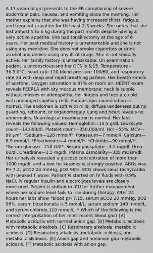 A 17-year-old girl presents to the ER complaining of severe abdominal pain, nausea, and vomiting since the morning. Her mother explains that she was having increased thirst, fatigue, and frequent urination for the past 2-3 weeks. She notes that she lost almost 5 to 6 kg during the past month despite having a very active appetite. She had tonsillectomy at the age of 6 years. Her past medical history is unremarkable and she is not using any medicine. She does not smoke cigarettes or drink alcohol and denies using any illicit drugs. She is not sexually active. Her family history is unremarkable. On examination, patient is unconscious and her GCS is 5/15. Temperature - 36.5.0°C, heart rate 120 blood pressure 100/60, and respiratory rate 24 with deep and rapid breathing pattern. Her breath smells of acetone. Oxygen saturation is 97% on room air. HEENT exam reveals PEERLA with dry mucous membrane; neck is supple without masses or adenopathy. Her fingers and toes are cold with prolonged capillary refill. Funduscopic examination is normal. The abdomen is soft with mild, diffuse tenderness but no guarding, rebound, or organomegaly. Lung and heart reveals no abnormality. Neurological examination is normal. Her labs reveals the following values: Hemoglobin—15.5 g/dl. Leukocyte count—14,000/dl. Platelet count—350,000/ml. Hct—55%. MCV—90 µm³. *Sodium—128 mmol/l*. Potassium—7 mmol/l. Calcium—8.9 mmol/l. *Bicarbonate—4 mmol/l*. *Chloride—90 mmol/l*. *Serum glucose—750 rU/l*. Serum phosphate—3.5 mg/dl. Urea—60/dl. Creatinine—1.5 mg/dl. Plasma osmolality—335 mOsm/dl. Her urinalysis revealed a glucose concentration of more than 1000 mg/dl, and a test for ketones is strongly positive, ABGs was PH 7.2, pCO2 24 mmHg, pO2 96%. ECG shows sinus tachycardia with peaked T wave. Patient is started on IV fluids with 0.9% NaCl, IV regular insulin and electrolytes levels are closely monitored. Patient is shifted to ICU for further management where her sodium level fails to rise during therapy. After 24 hours her labs show *blood pH 7.15, serum pCO2 20 mmHg, pO2 96%, serum bicarbonate is 5 mmol/L, serum sodium 140 mmol/L, and serum chloride 110 mmol/L. * Which of the following is the correct interpretation of her most recent blood gas? [A] Metabolic acidosis with normal anion gap. [B] Metabolic acidosis with metabolic alkalosis. [C] Respiratory alkalosis, metabolic acidosis. [D] Respiratory alkalosis, metabolic acidosis, and metabolic alkalosis. [E] Anion gap and nonanion gap metabolic acidosis. [F] Metabolic acidosis with anion gap.