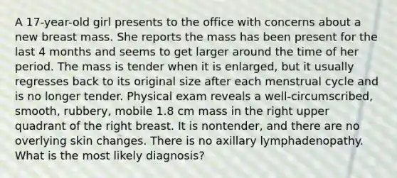 A 17-year-old girl presents to the office with concerns about a new breast mass. She reports the mass has been present for the last 4 months and seems to get larger around the time of her period. The mass is tender when it is enlarged, but it usually regresses back to its original size after each menstrual cycle and is no longer tender. Physical exam reveals a well-circumscribed, smooth, rubbery, mobile 1.8 cm mass in the right upper quadrant of the right breast. It is nontender, and there are no overlying skin changes. There is no axillary lymphadenopathy. What is the most likely diagnosis?